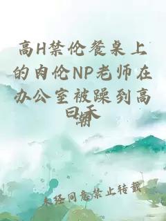 高H禁伦餐桌上的肉伦NP老师在办公室被躁到高潮